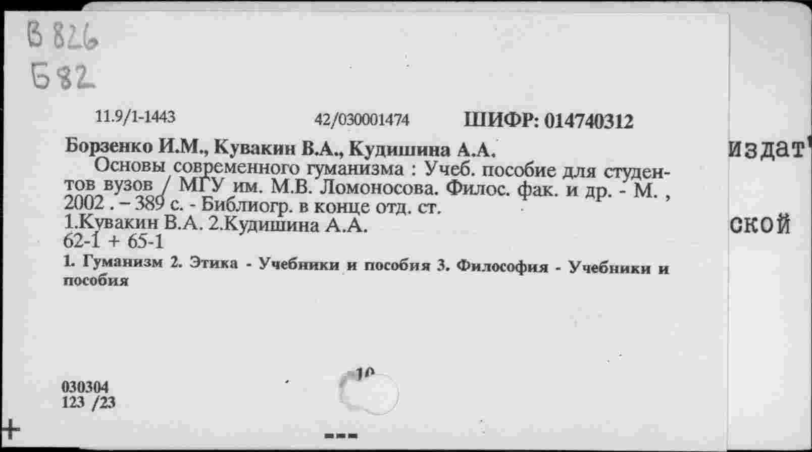 ﻿в 8а
Б«2-
11.9/1-1443	42/030001474 ШИФР: 014740312
Борзенко И.М., Кувакин В.А., Кудишина А.А.
Основы современного гуманизма : Учеб, пособие для студен-вУ3°в ' МГУ им. М.В. Ломоносова. Филос. фак. и др. - М.
2002. - 389 с. - Библиогр. в конце отд. ст.
1-Кувакин В.А. 2.Кудишина А.А.
62-1 4- 65-1
1. Гуманизм 2. Этика - Учебники и пособия 3. Философия - Учебники и пособия
издат
ской
030304
123 /23